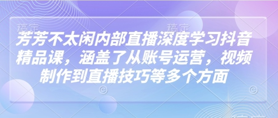 芳芳不太闲内部直播深度学习抖音精品课，涵盖了从账号运营，视频制作到直播技巧等多个