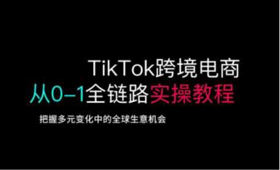 TikTok跨境电商从0-1全链路全方位实操教程，把握多元变化中的全球生意机会